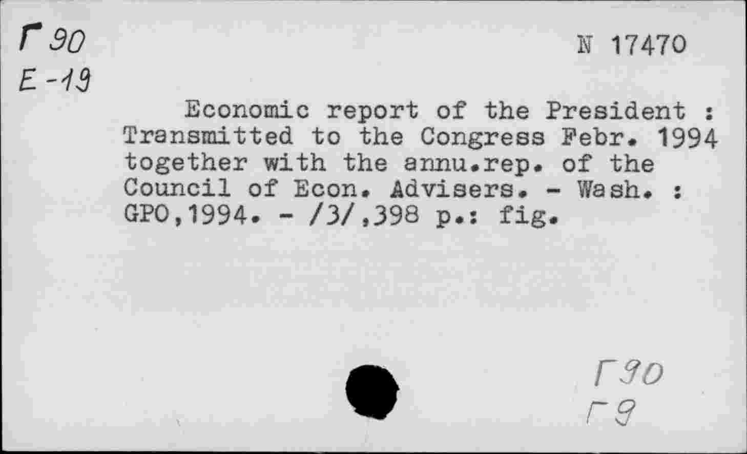 ﻿r 30
N 17470
Economic report of the President : Transmitted to the Congress Fehr* 1994 together with the annu.rep. of the Council of Econ. Advisers. - Wash. : GPO,1994. - /3/,398 p.: fig.
r$o